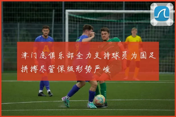 津门虎俱乐部全力支持球员为国足拼搏尽管保级形势严峻