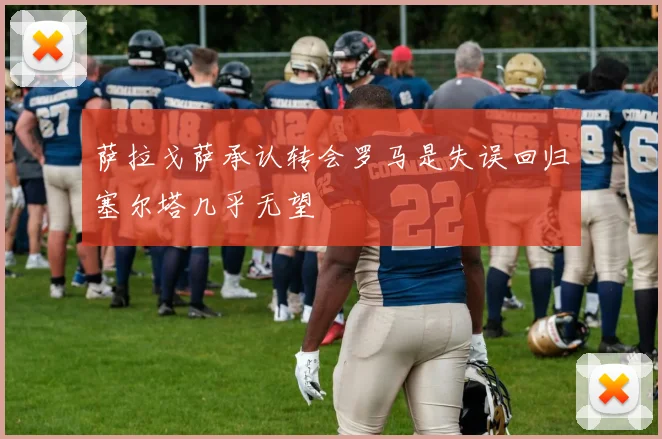 萨拉戈萨承认转会罗马是失误回归塞尔塔几乎无望
