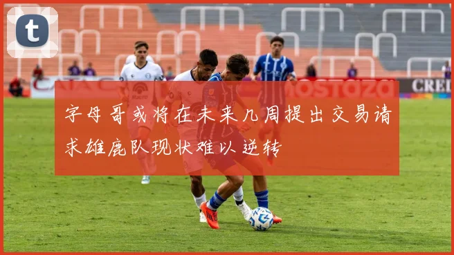 字母哥或将在未来几周提出交易请求雄鹿队现状难以逆转