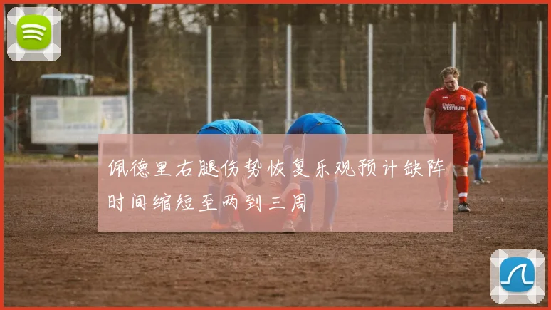 佩德里右腿伤势恢复乐观预计缺阵时间缩短至两到三周