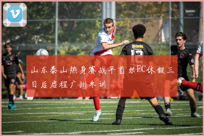 山东泰山热身赛战平首尔FC休假三日后启程广州冬训