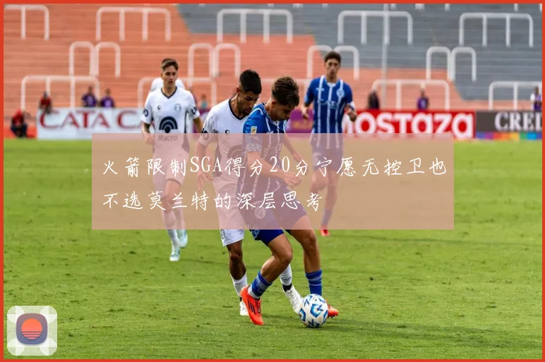 火箭限制SGA得分20分宁愿无控卫也不选莫兰特的深层思考