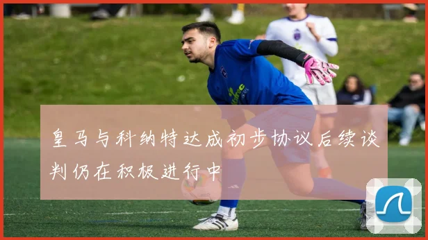 皇马与科纳特达成初步协议后续谈判仍在积极进行中