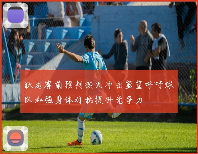 狄龙赛前预判热火冲击篮筐呼吁球队加强身体对抗提升竞争力