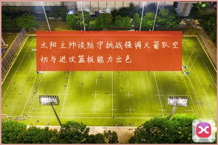 太阳主帅谈防守挑战强调火箭队空切与进攻篮板能力出色