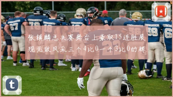 张镇麟总决赛舞台上豪取15连胜展现无敌风采三个4比0一个3比0的辉煌战绩