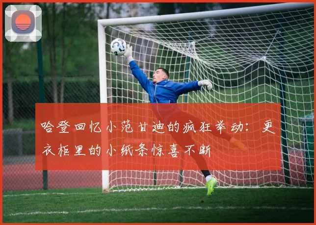 哈登回忆小范甘迪的疯狂举动：更衣柜里的小纸条惊喜不断