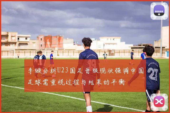 李璇分析U23国足晋级现状强调中国足球需重视过程与结果的平衡