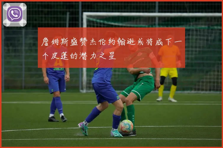 詹姆斯盛赞杰伦约翰逊或将成下一个皮蓬的潜力之星
