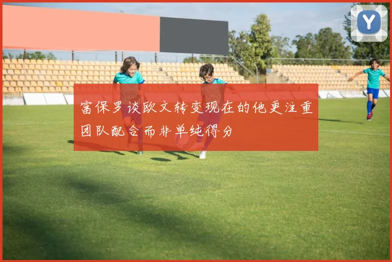 富保罗谈欧文转变现在的他更注重团队配合而非单纯得分