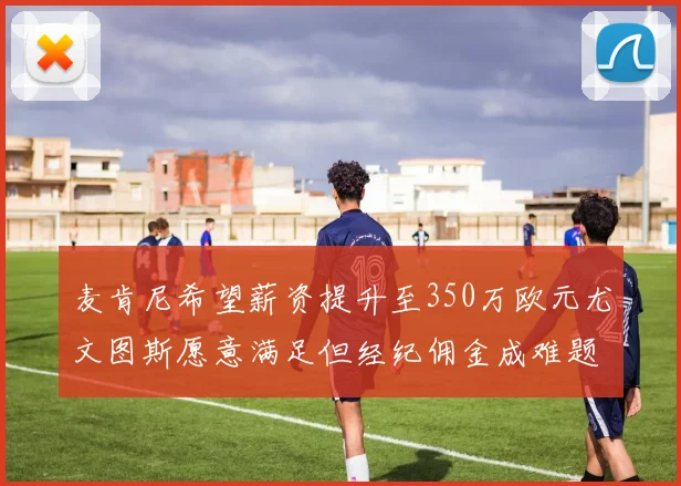 麦肯尼希望薪资提升至350万欧元尤文图斯愿意满足但经纪佣金成难题