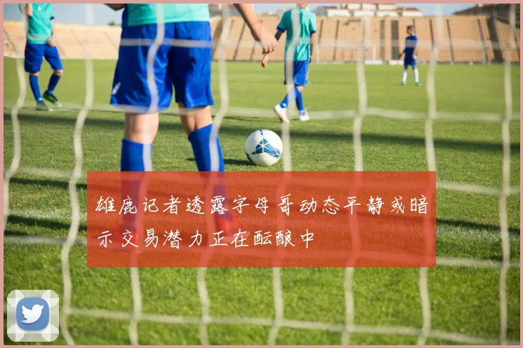 雄鹿记者透露字母哥动态平静或暗示交易潜力正在酝酿中