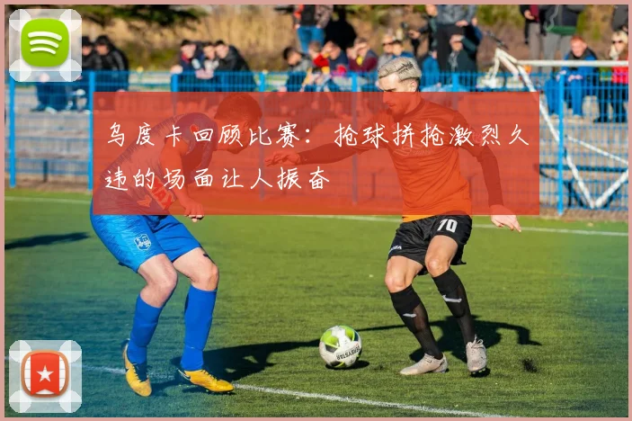乌度卡回顾比赛：抢球拼抢激烈久违的场面让人振奋