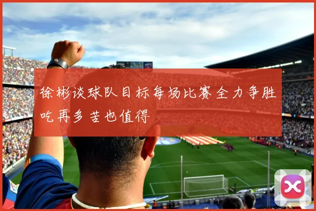 徐彬谈球队目标每场比赛全力争胜吃再多苦也值得