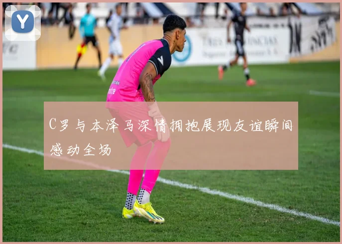 C罗与本泽马深情拥抱展现友谊瞬间感动全场