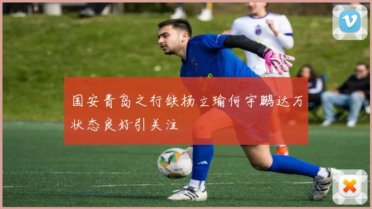国安青岛之行缺杨立瑜何宇鹏达万状态良好引关注