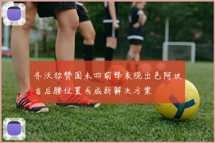 齐沃称赞国米四前锋表现出色阿坎吉后腰位置或成新解决方案