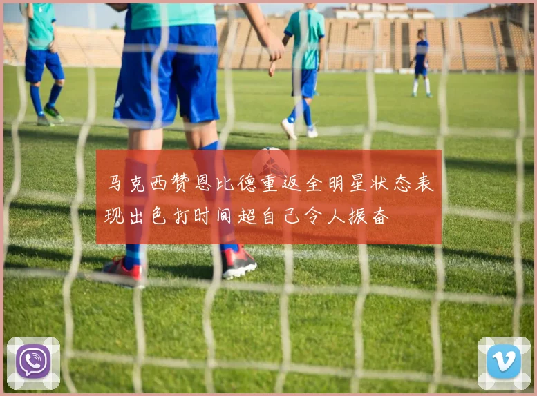 马克西赞恩比德重返全明星状态表现出色打时间超自己令人振奋