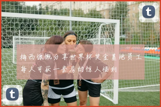 梅西慷慨分享世界杯奖金基地员工每人可获一套房的惊人福利