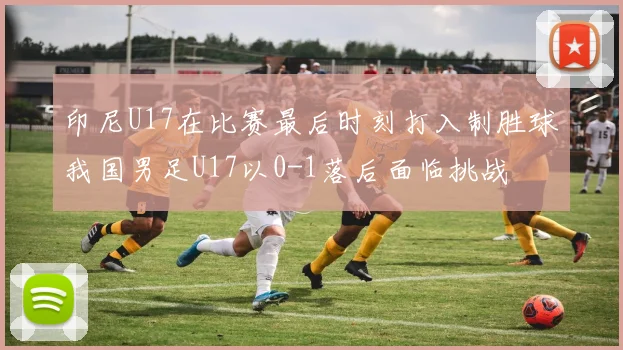印尼U17在比赛最后时刻打入制胜球我国男足U17以0-1落后面临挑战