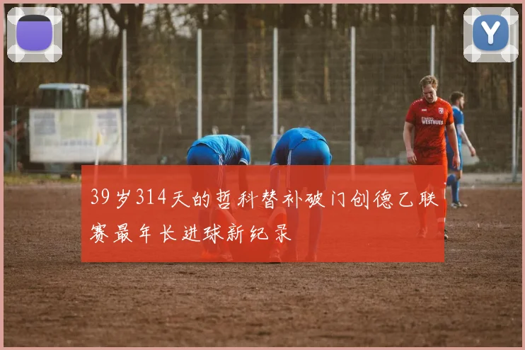 39岁314天的哲科替补破门创德乙联赛最年长进球新纪录