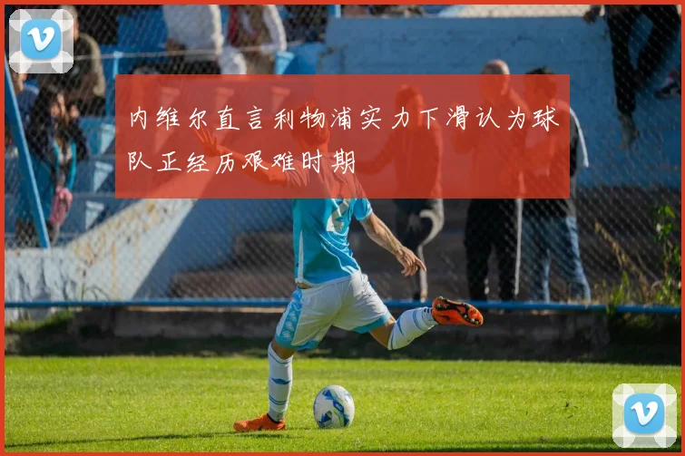 内维尔直言利物浦实力下滑认为球队正经历艰难时期