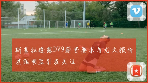 斯基拉透露DV9薪资要求与尤文报价差距明显引发关注